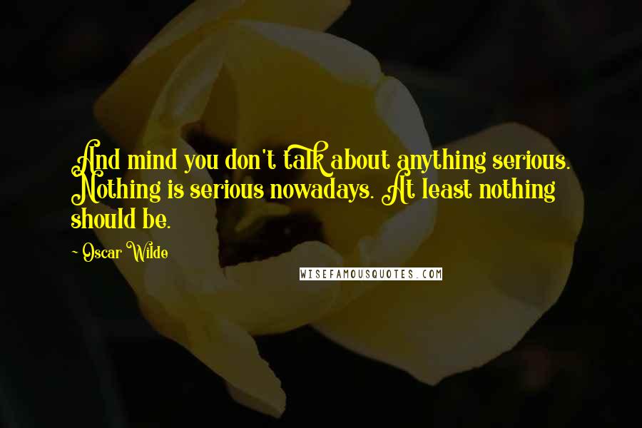 Oscar Wilde Quotes: And mind you don't talk about anything serious. Nothing is serious nowadays. At least nothing should be.