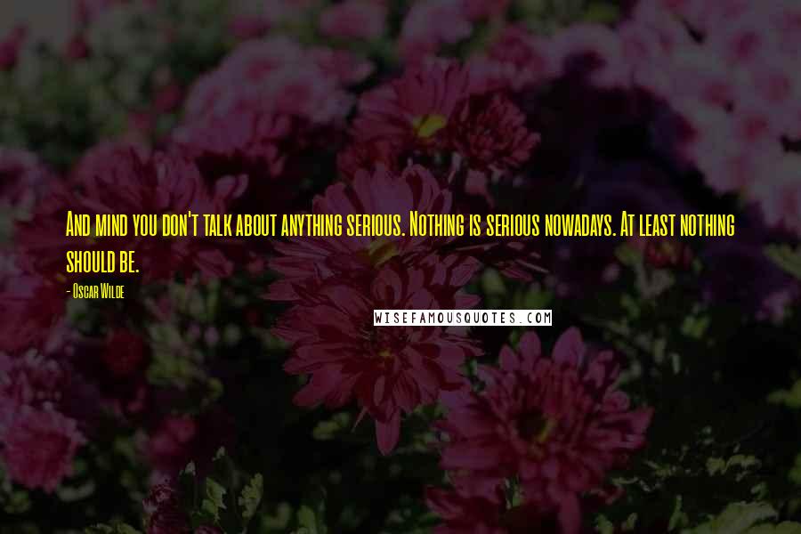 Oscar Wilde Quotes: And mind you don't talk about anything serious. Nothing is serious nowadays. At least nothing should be.