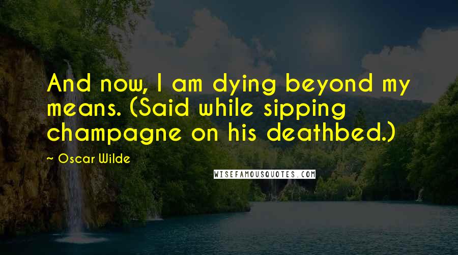 Oscar Wilde Quotes: And now, I am dying beyond my means. (Said while sipping champagne on his deathbed.)