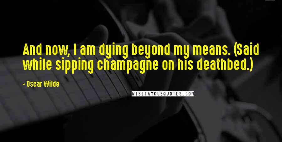 Oscar Wilde Quotes: And now, I am dying beyond my means. (Said while sipping champagne on his deathbed.)