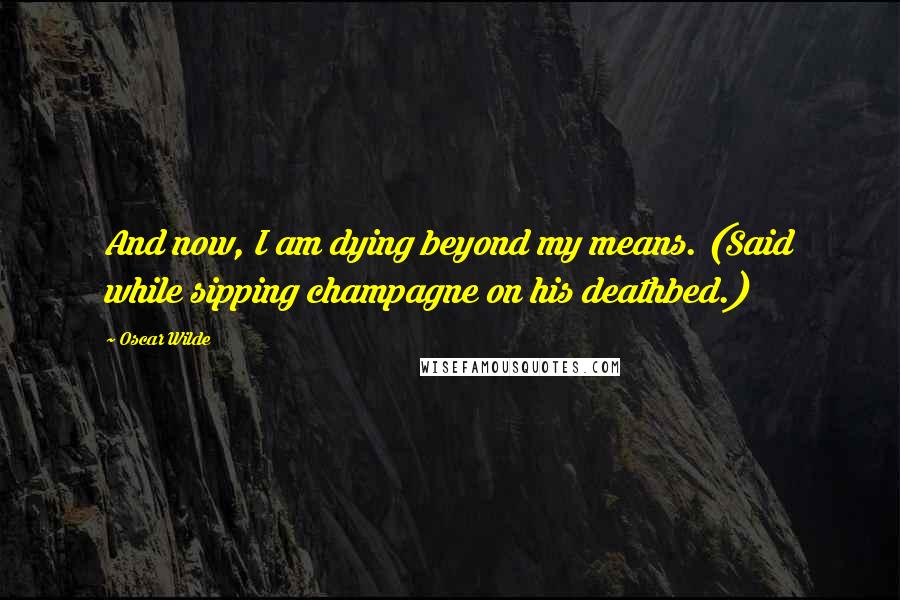 Oscar Wilde Quotes: And now, I am dying beyond my means. (Said while sipping champagne on his deathbed.)