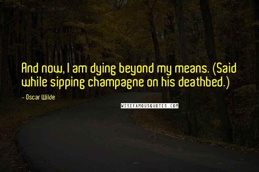 Oscar Wilde Quotes: And now, I am dying beyond my means. (Said while sipping champagne on his deathbed.)