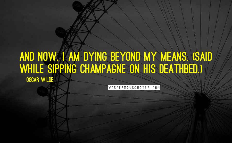 Oscar Wilde Quotes: And now, I am dying beyond my means. (Said while sipping champagne on his deathbed.)