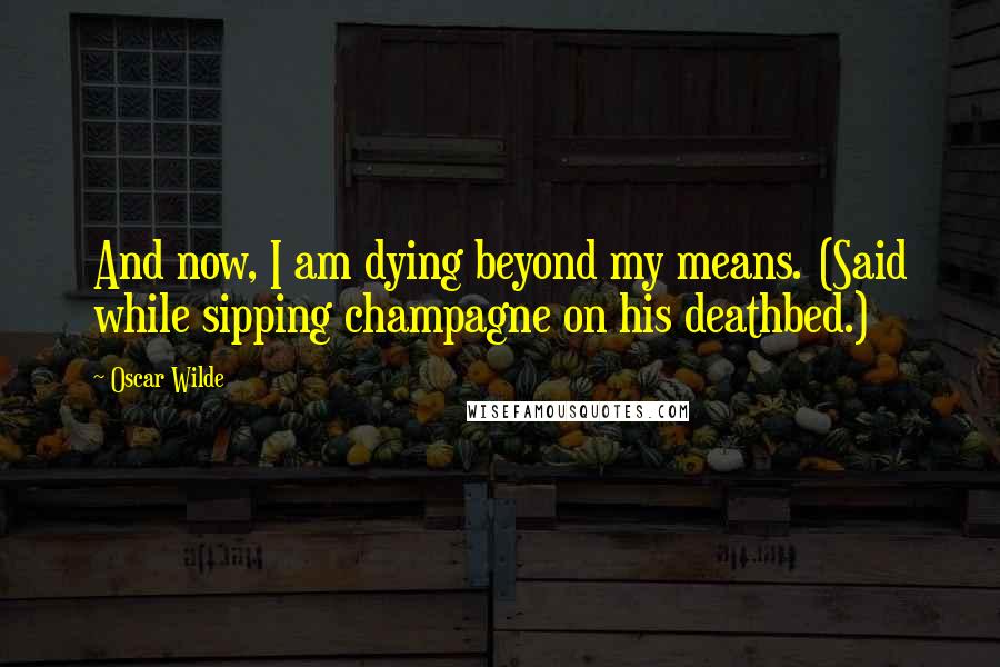 Oscar Wilde Quotes: And now, I am dying beyond my means. (Said while sipping champagne on his deathbed.)