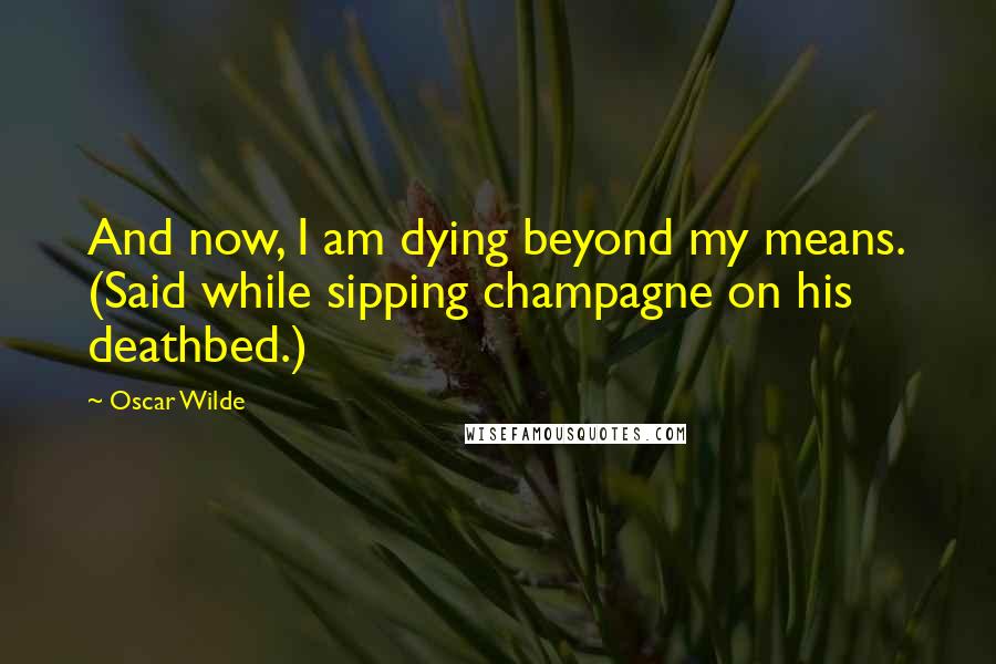 Oscar Wilde Quotes: And now, I am dying beyond my means. (Said while sipping champagne on his deathbed.)