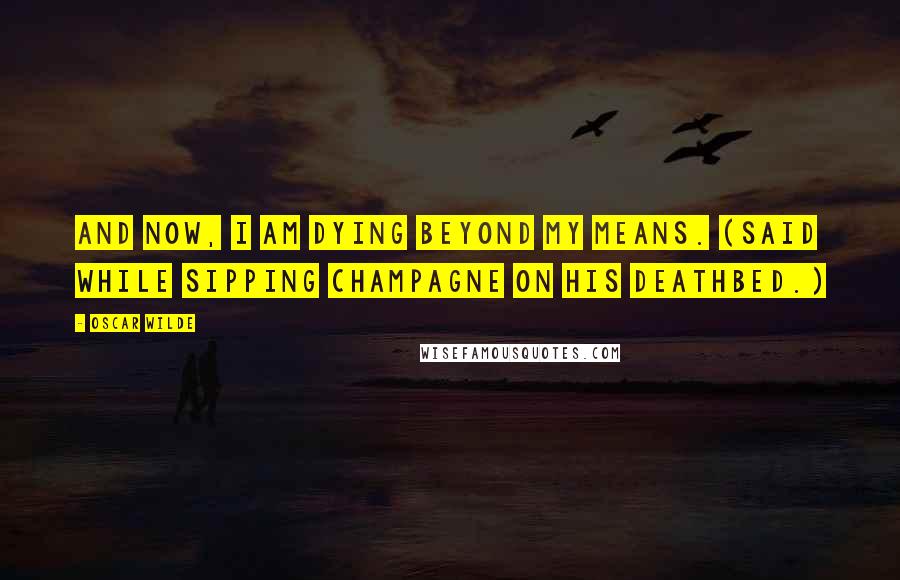 Oscar Wilde Quotes: And now, I am dying beyond my means. (Said while sipping champagne on his deathbed.)