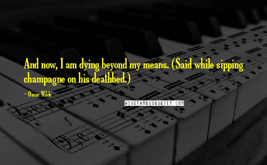 Oscar Wilde Quotes: And now, I am dying beyond my means. (Said while sipping champagne on his deathbed.)