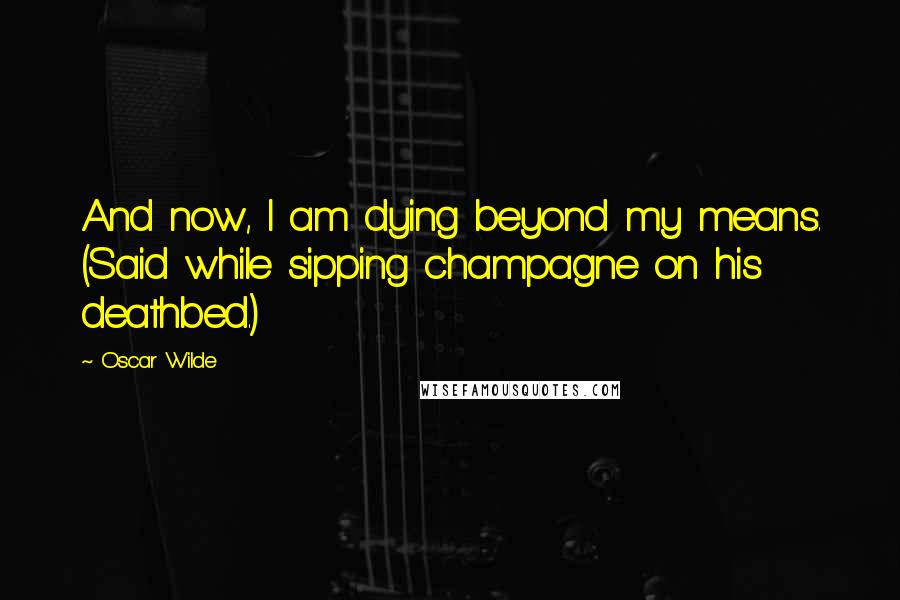 Oscar Wilde Quotes: And now, I am dying beyond my means. (Said while sipping champagne on his deathbed.)