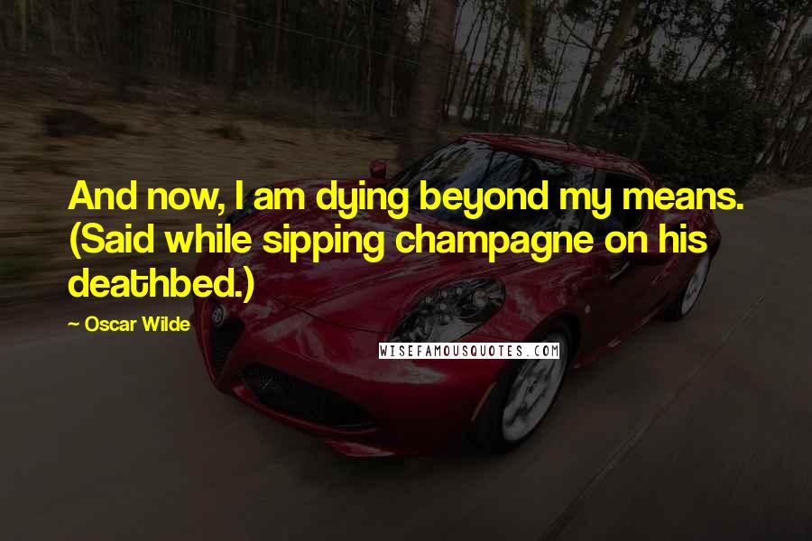 Oscar Wilde Quotes: And now, I am dying beyond my means. (Said while sipping champagne on his deathbed.)