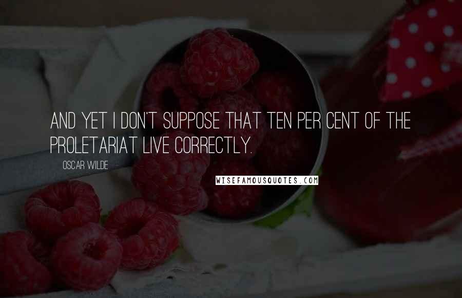 Oscar Wilde Quotes: And yet I don't suppose that ten per cent of the proletariat live correctly.