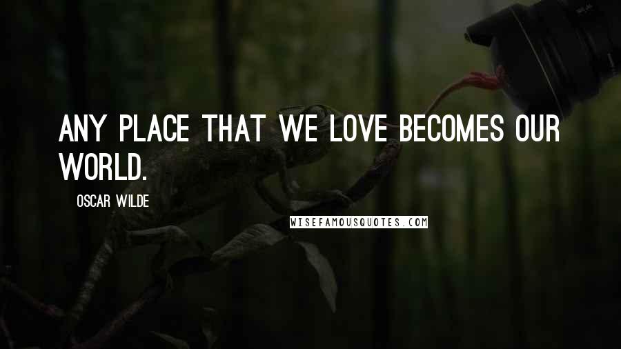 Oscar Wilde Quotes: Any place that we love becomes our world.