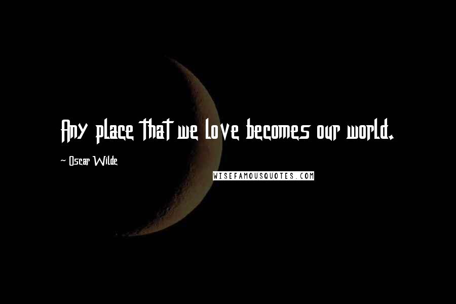 Oscar Wilde Quotes: Any place that we love becomes our world.