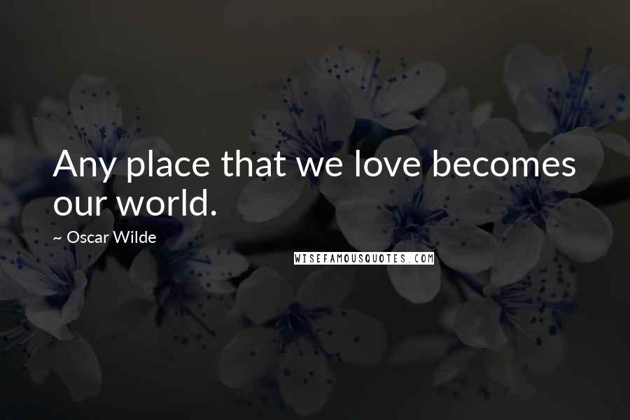 Oscar Wilde Quotes: Any place that we love becomes our world.