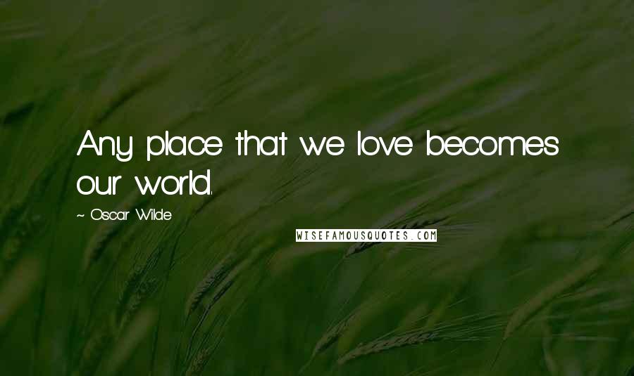 Oscar Wilde Quotes: Any place that we love becomes our world.