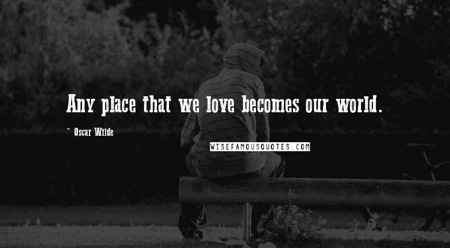 Oscar Wilde Quotes: Any place that we love becomes our world.