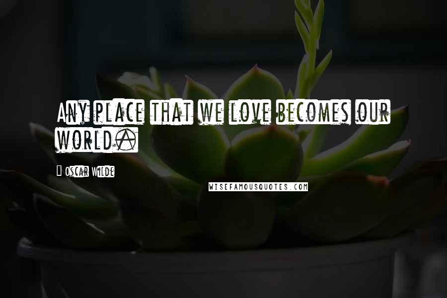 Oscar Wilde Quotes: Any place that we love becomes our world.