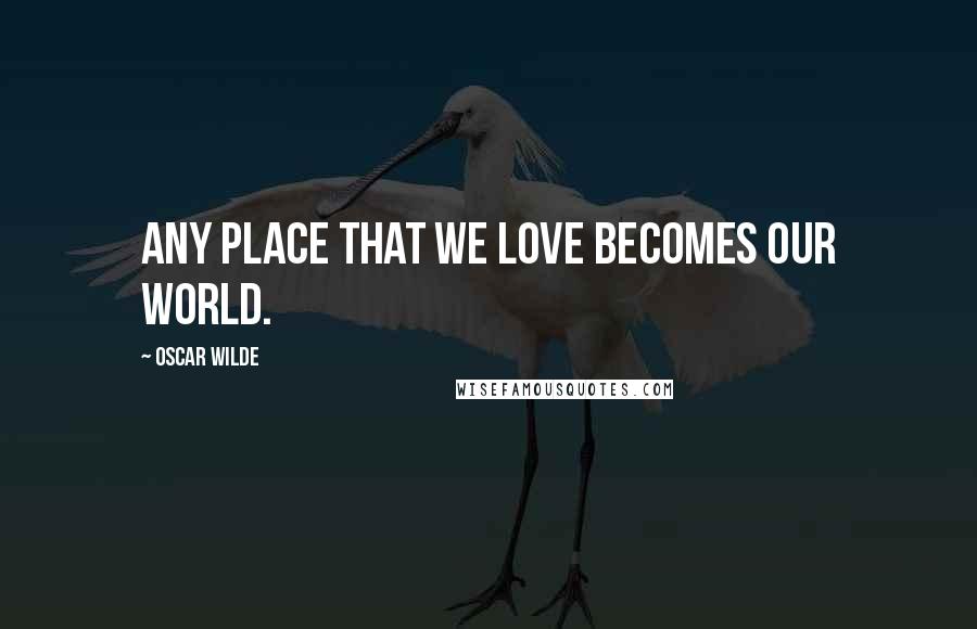 Oscar Wilde Quotes: Any place that we love becomes our world.