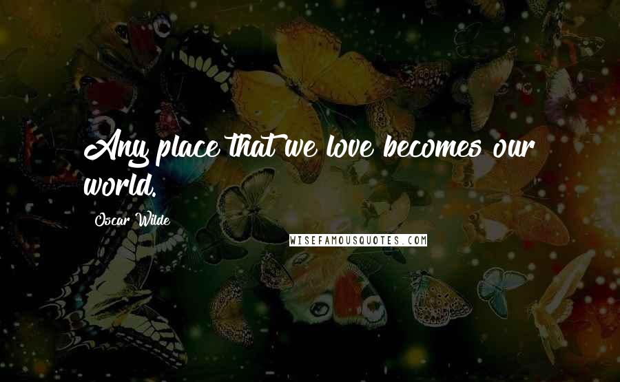 Oscar Wilde Quotes: Any place that we love becomes our world.