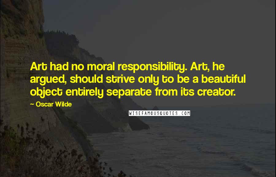 Oscar Wilde Quotes: Art had no moral responsibility. Art, he argued, should strive only to be a beautiful object entirely separate from its creator.