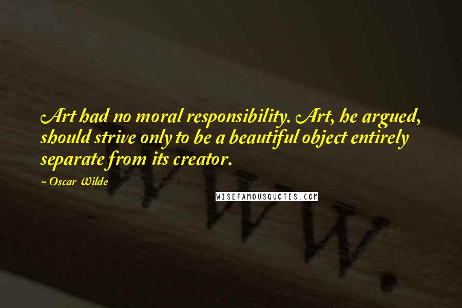 Oscar Wilde Quotes: Art had no moral responsibility. Art, he argued, should strive only to be a beautiful object entirely separate from its creator.