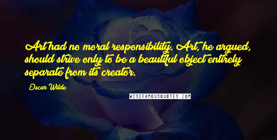 Oscar Wilde Quotes: Art had no moral responsibility. Art, he argued, should strive only to be a beautiful object entirely separate from its creator.