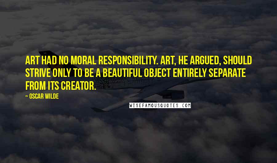 Oscar Wilde Quotes: Art had no moral responsibility. Art, he argued, should strive only to be a beautiful object entirely separate from its creator.