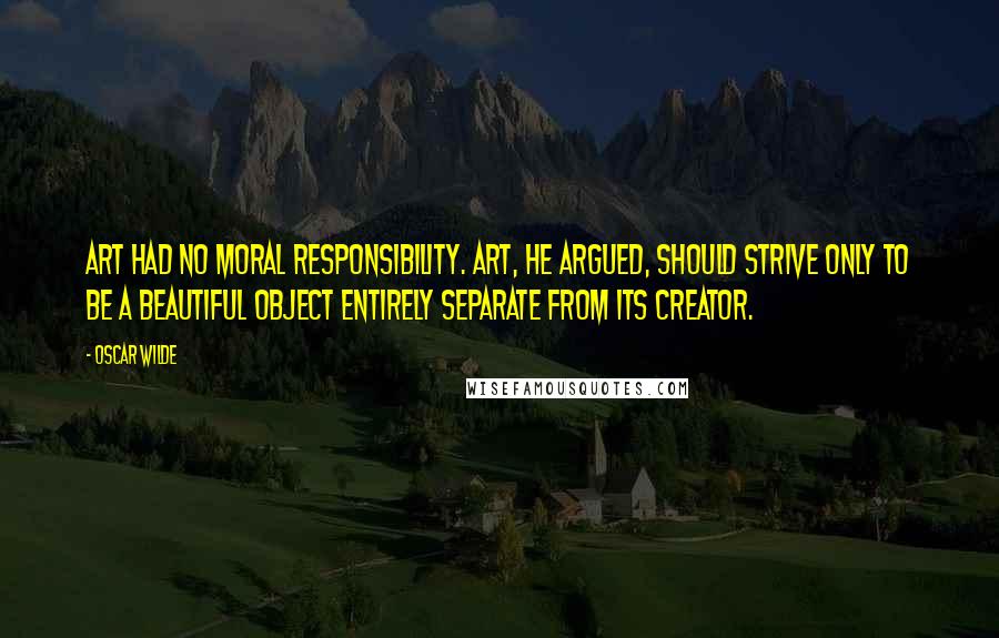 Oscar Wilde Quotes: Art had no moral responsibility. Art, he argued, should strive only to be a beautiful object entirely separate from its creator.