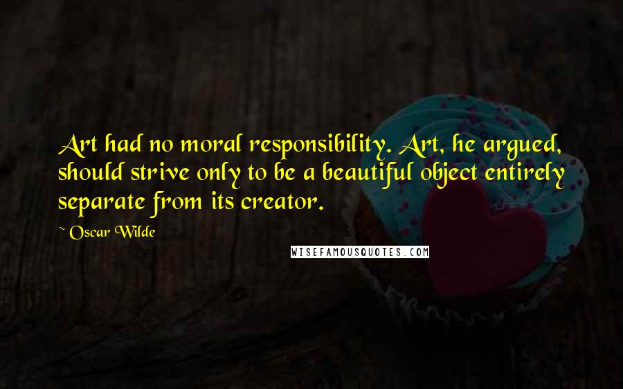 Oscar Wilde Quotes: Art had no moral responsibility. Art, he argued, should strive only to be a beautiful object entirely separate from its creator.