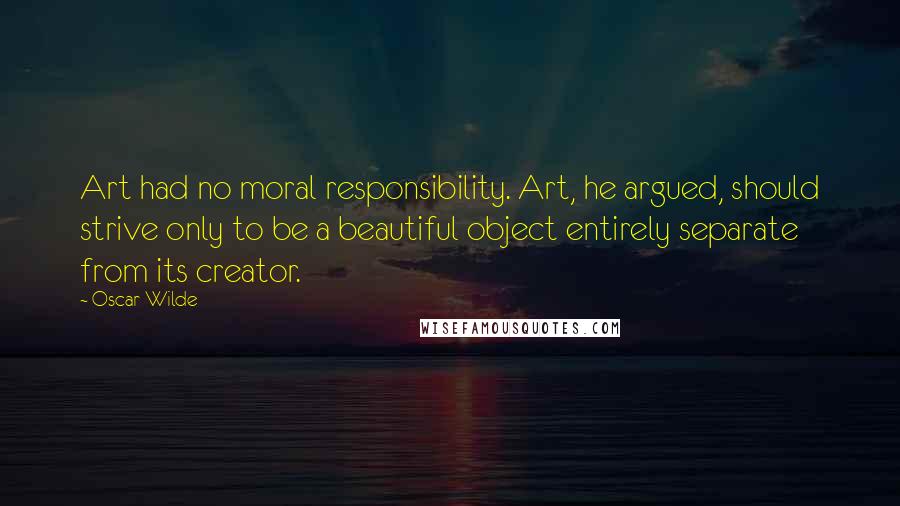 Oscar Wilde Quotes: Art had no moral responsibility. Art, he argued, should strive only to be a beautiful object entirely separate from its creator.