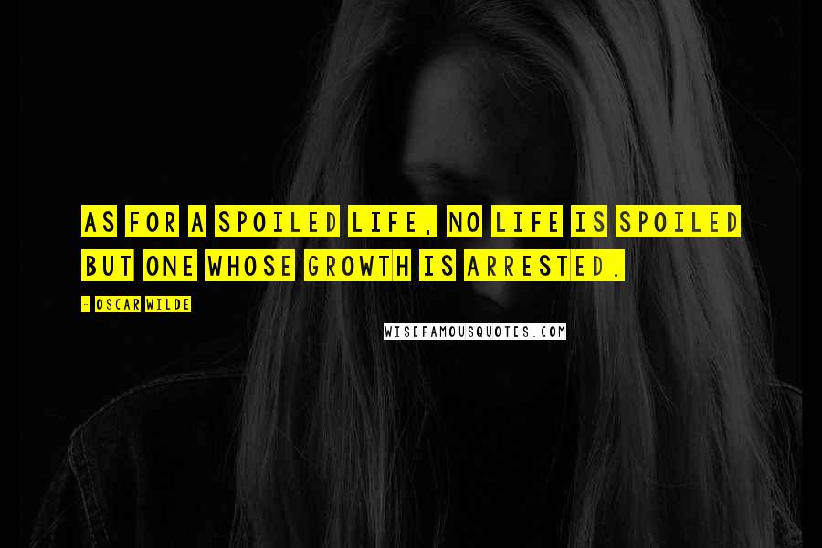 Oscar Wilde Quotes: As for a spoiled life, no life is spoiled but one whose growth is arrested.