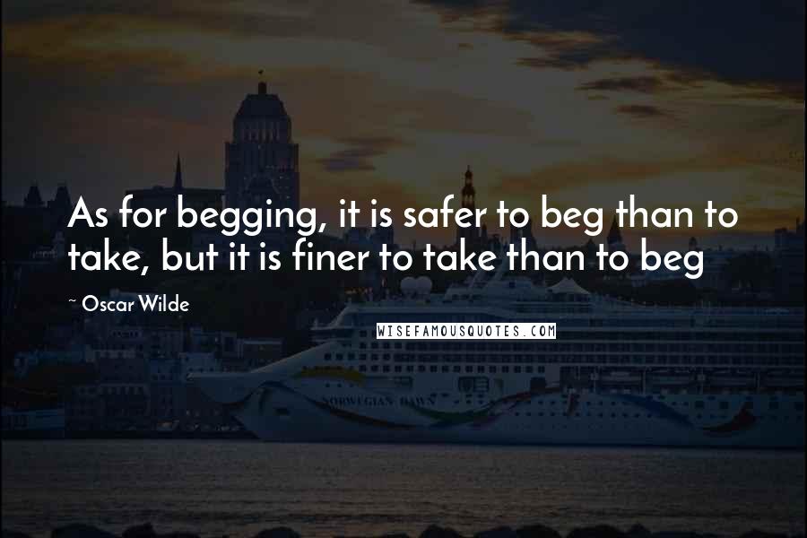 Oscar Wilde Quotes: As for begging, it is safer to beg than to take, but it is finer to take than to beg