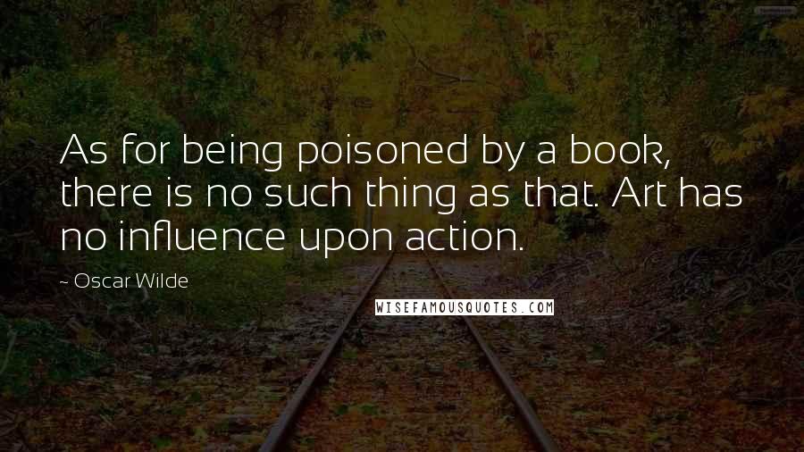 Oscar Wilde Quotes: As for being poisoned by a book, there is no such thing as that. Art has no influence upon action.