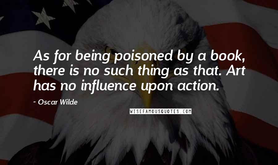 Oscar Wilde Quotes: As for being poisoned by a book, there is no such thing as that. Art has no influence upon action.