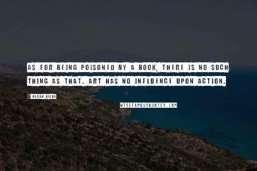 Oscar Wilde Quotes: As for being poisoned by a book, there is no such thing as that. Art has no influence upon action.