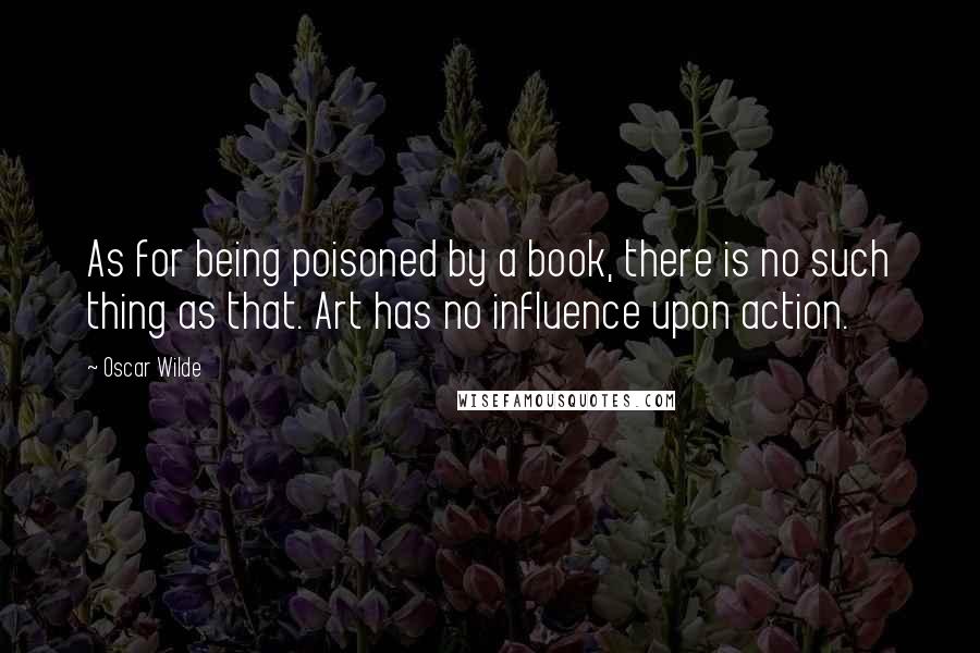 Oscar Wilde Quotes: As for being poisoned by a book, there is no such thing as that. Art has no influence upon action.