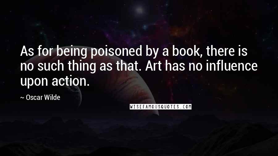 Oscar Wilde Quotes: As for being poisoned by a book, there is no such thing as that. Art has no influence upon action.