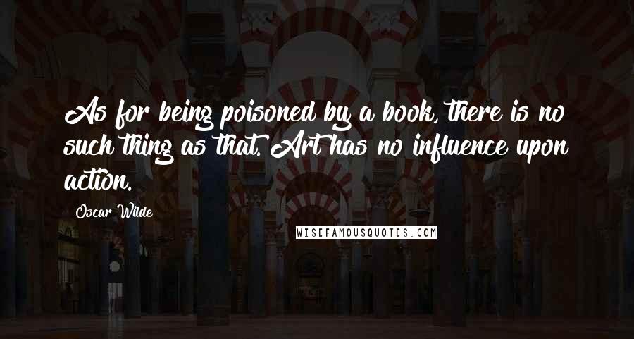 Oscar Wilde Quotes: As for being poisoned by a book, there is no such thing as that. Art has no influence upon action.