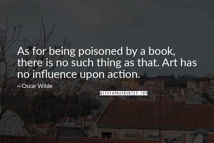 Oscar Wilde Quotes: As for being poisoned by a book, there is no such thing as that. Art has no influence upon action.