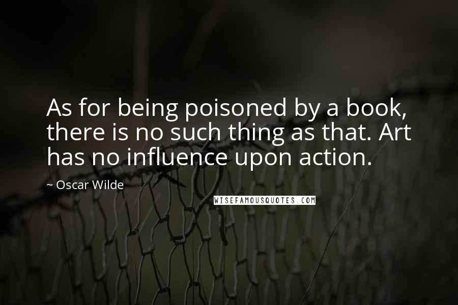 Oscar Wilde Quotes: As for being poisoned by a book, there is no such thing as that. Art has no influence upon action.