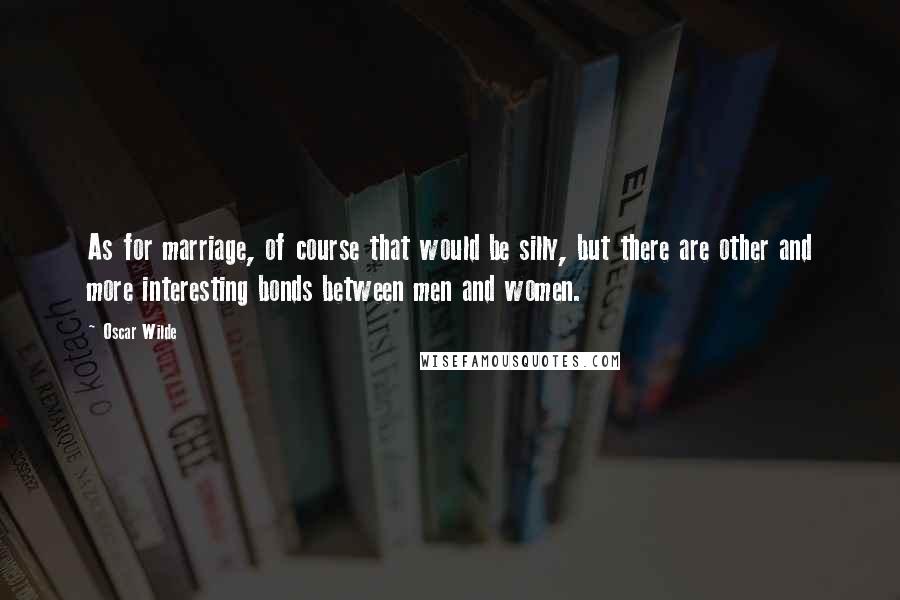 Oscar Wilde Quotes: As for marriage, of course that would be silly, but there are other and more interesting bonds between men and women.