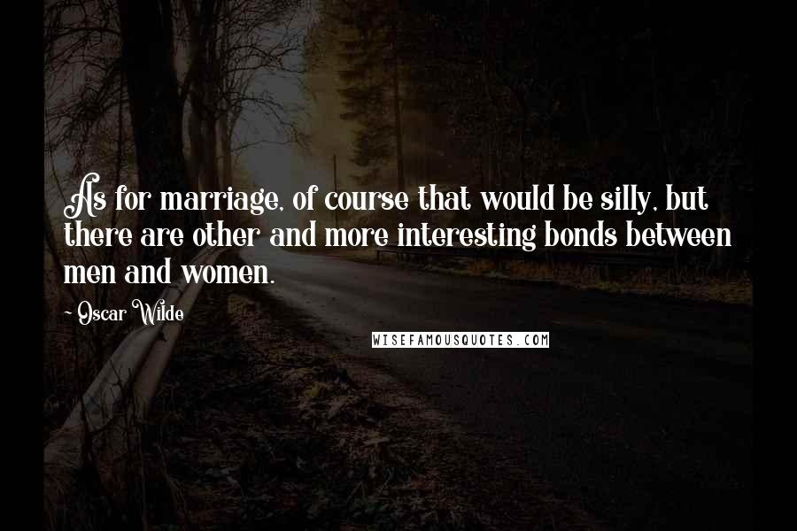 Oscar Wilde Quotes: As for marriage, of course that would be silly, but there are other and more interesting bonds between men and women.
