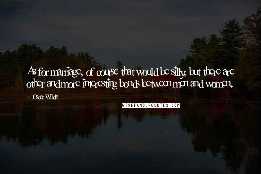 Oscar Wilde Quotes: As for marriage, of course that would be silly, but there are other and more interesting bonds between men and women.
