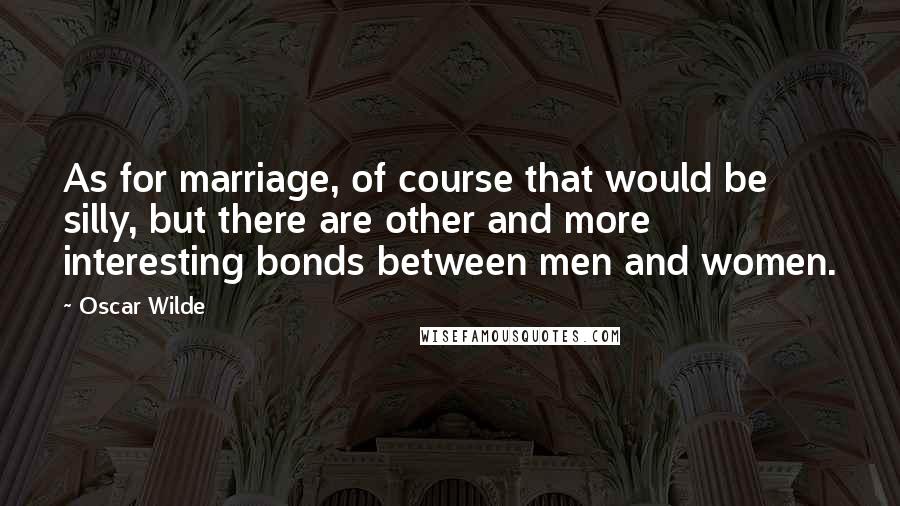 Oscar Wilde Quotes: As for marriage, of course that would be silly, but there are other and more interesting bonds between men and women.