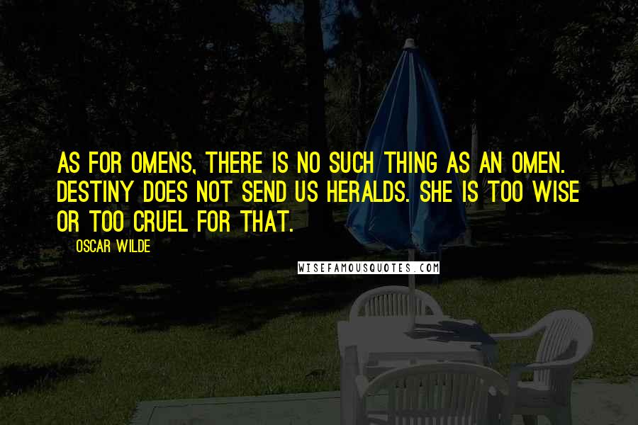 Oscar Wilde Quotes: As for omens, there is no such thing as an omen. Destiny does not send us heralds. She is too wise or too cruel for that.