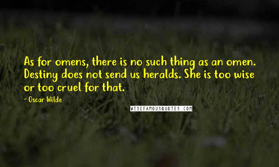 Oscar Wilde Quotes: As for omens, there is no such thing as an omen. Destiny does not send us heralds. She is too wise or too cruel for that.