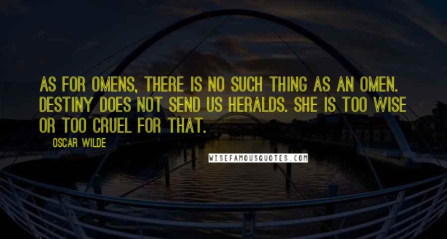 Oscar Wilde Quotes: As for omens, there is no such thing as an omen. Destiny does not send us heralds. She is too wise or too cruel for that.