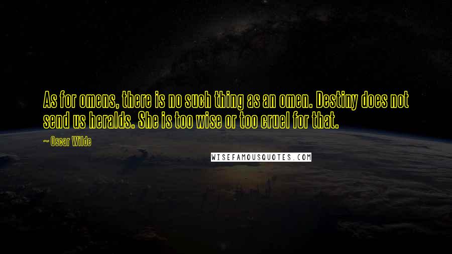 Oscar Wilde Quotes: As for omens, there is no such thing as an omen. Destiny does not send us heralds. She is too wise or too cruel for that.