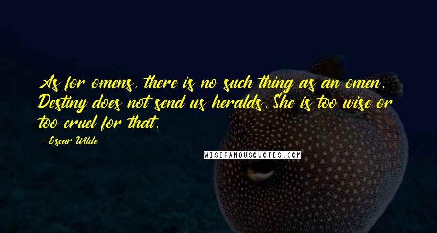 Oscar Wilde Quotes: As for omens, there is no such thing as an omen. Destiny does not send us heralds. She is too wise or too cruel for that.