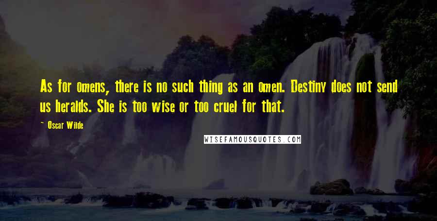 Oscar Wilde Quotes: As for omens, there is no such thing as an omen. Destiny does not send us heralds. She is too wise or too cruel for that.