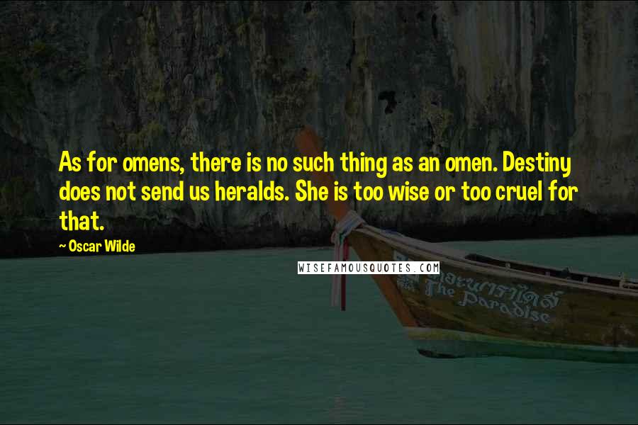 Oscar Wilde Quotes: As for omens, there is no such thing as an omen. Destiny does not send us heralds. She is too wise or too cruel for that.